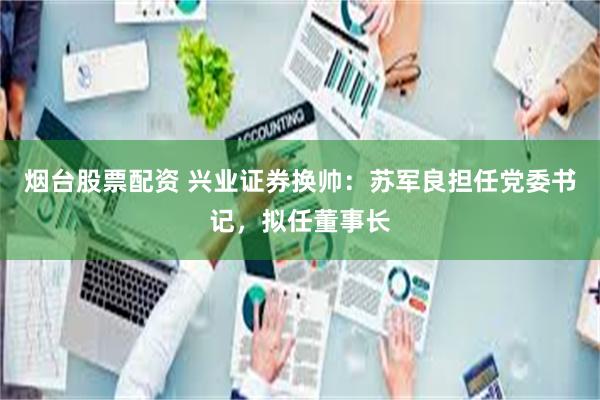 烟台股票配资 兴业证券换帅：苏军良担任党委书记，拟任董事长