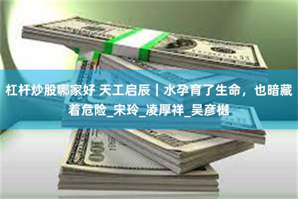 杠杆炒股哪家好 天工启辰|水孕育了生命,也暗藏着危险_宋玲_凌厚祥_吴彦樾
