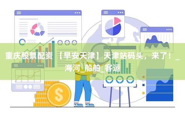 重庆股票配资 【早安天津】天津站码头,来了!_海河_船舶_客运