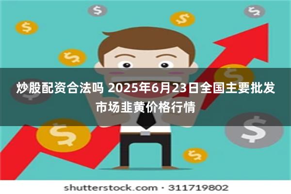 炒股配资合法吗 2025年6月23日全国主要批发市场韭黄价格行情