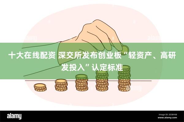 十大在线配资 深交所发布创业板“轻资产、高研发投入”认定标准