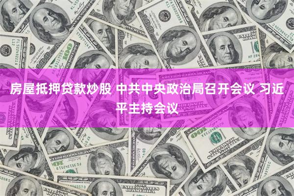 房屋抵押贷款炒股 中共中央政治局召开会议 习近平主持会议