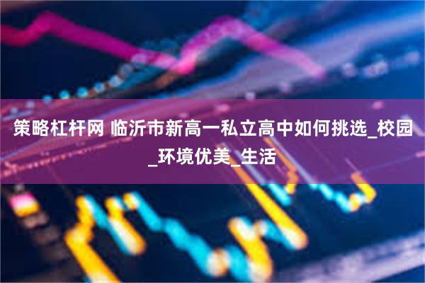 策略杠杆网 临沂市新高一私立高中如何挑选_校园_环境优美_生活
