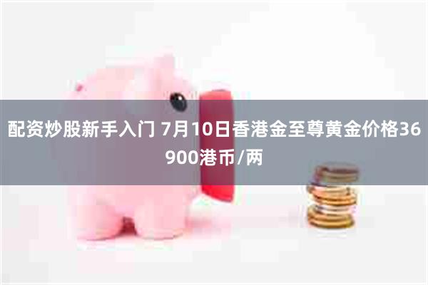 配资炒股新手入门 7月10日香港金至尊黄金价格36900港币/两