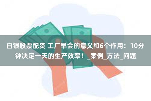 白银股票配资 工厂早会的意义和6个作用：10分钟决定一天的生产效率！_案例_方法_问题