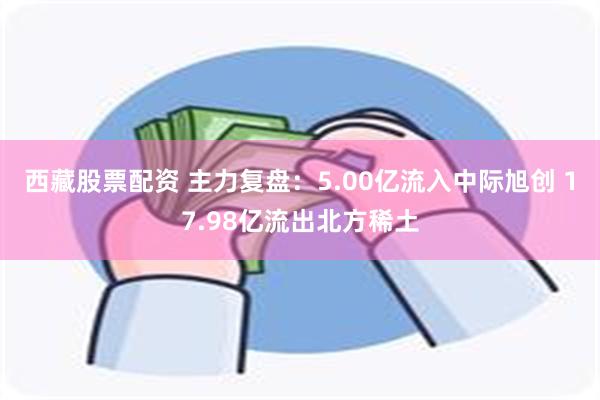 西藏股票配资 主力复盘：5.00亿流入中际旭创 17.98亿流出北方稀土