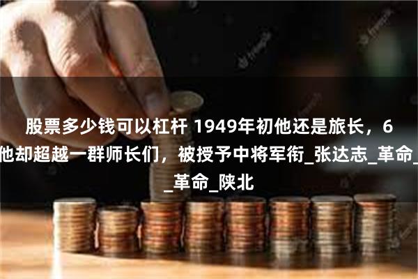 股票多少钱可以杠杆 1949年初他还是旅长，6年后他却超越一群师长们，被授予中将军衔_张达志_革命_陕北