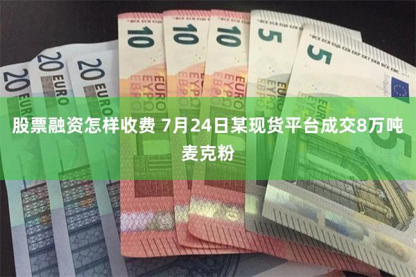 股票融资怎样收费 7月24日某现货平台成交8万吨麦克粉