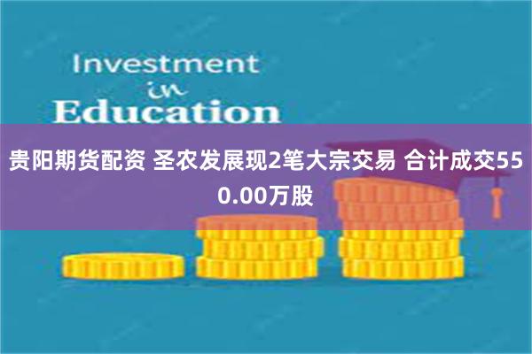 贵阳期货配资 圣农发展现2笔大宗交易 合计成交550.00万股