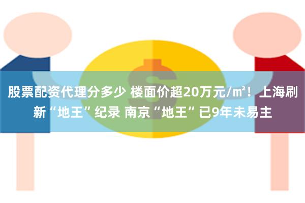 股票配资代理分多少 楼面价超20万元/㎡！上海刷新“地王”纪录 南京“地王”已9年未易主