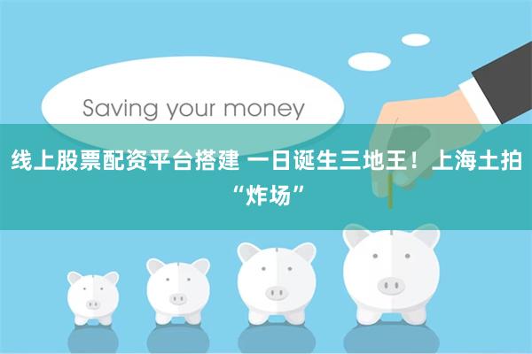 线上股票配资平台搭建 一日诞生三地王！上海土拍“炸场”
