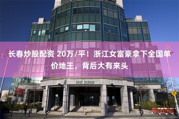 长春炒股配资 20万/平！浙江女富豪拿下全国单价地王，背后大有来头
