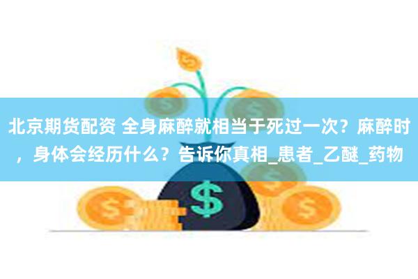 北京期货配资 全身麻醉就相当于死过一次？麻醉时，身体会经历什么？告诉你真相_患者_乙醚_药物