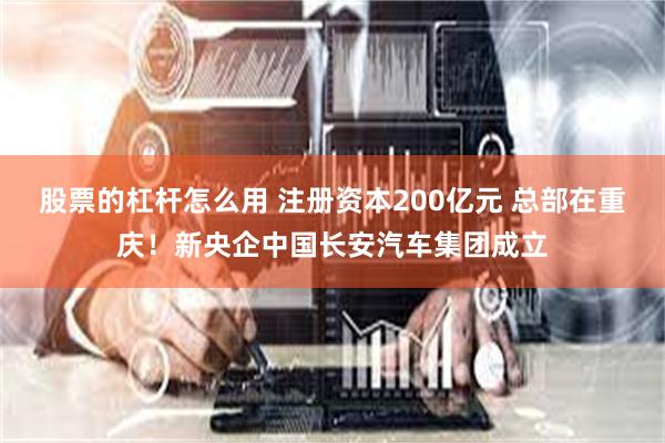 股票的杠杆怎么用 注册资本200亿元 总部在重庆！新央企中国长安汽车集团成立