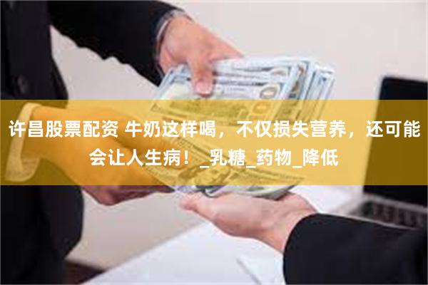 许昌股票配资 牛奶这样喝，不仅损失营养，还可能会让人生病！_乳糖_药物_降低