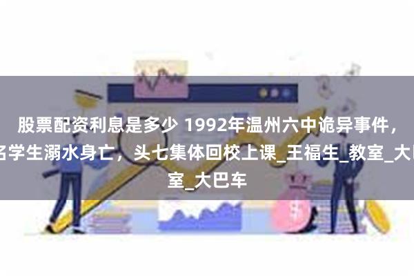 股票配资利息是多少 1992年温州六中诡异事件，45名学生溺水身亡，头七集体回校上课_王福生_教室_大巴车
