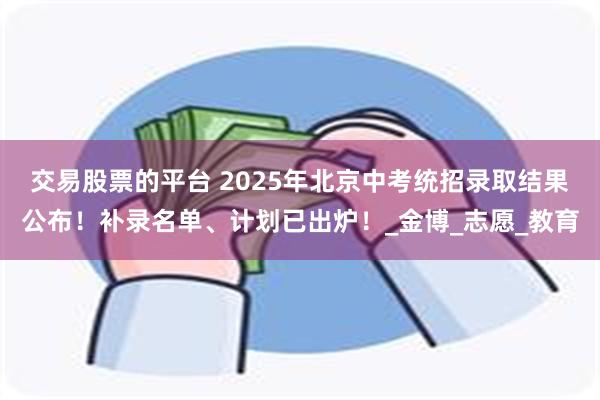 交易股票的平台 2025年北京中考统招录取结果公布！补录名单、计划已出炉！_金博_志愿_教育