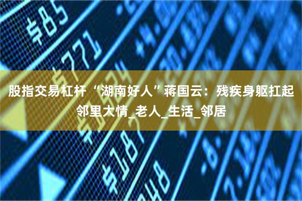股指交易杠杆 “湖南好人”蒋国云：残疾身躯扛起邻里大情_老人_生活_邻居