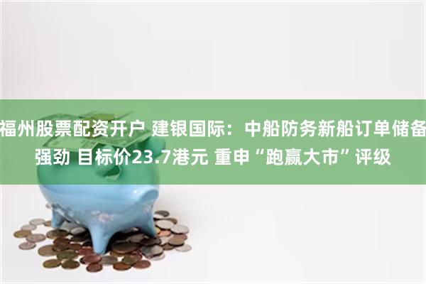 福州股票配资开户 建银国际：中船防务新船订单储备强劲 目标价23.7港元 重申“跑赢大市”评级
