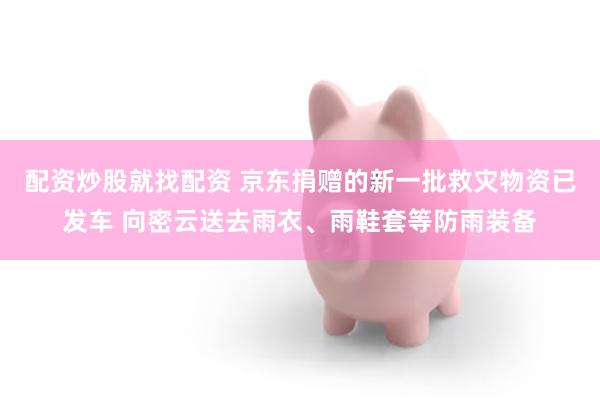 配资炒股就找配资 京东捐赠的新一批救灾物资已发车 向密云送去雨衣、雨鞋套等防雨装备