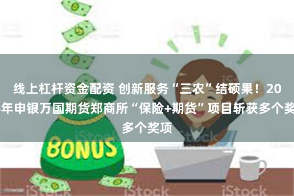 线上杠杆资金配资 创新服务“三农”结硕果！2024年申银万国期货郑商所“保险+期货”项目斩获多个奖项