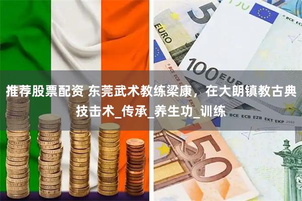 推荐股票配资 东莞武术教练梁康，在大朗镇教古典技击术_传承_养生功_训练