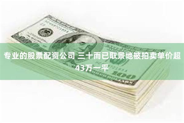 专业的股票配资公司 三十而已取景地被拍卖单价超43万一平