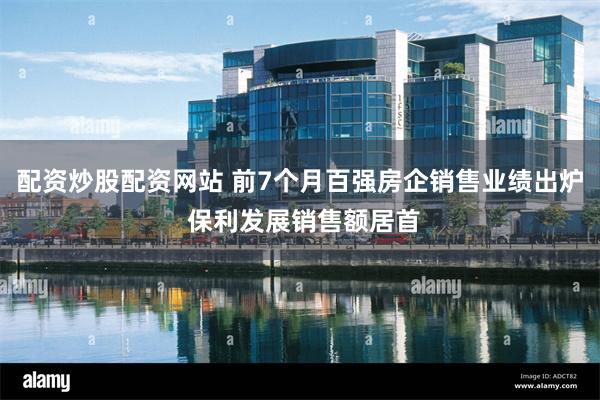 配资炒股配资网站 前7个月百强房企销售业绩出炉 保利发展销售额居首
