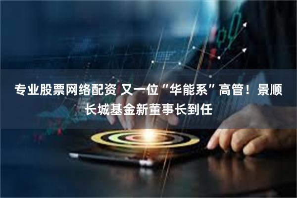 专业股票网络配资 又一位“华能系”高管！景顺长城基金新董事长到任