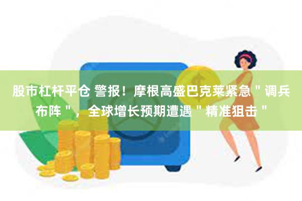 股市杠杆平仓 警报！摩根高盛巴克莱紧急＂调兵布阵＂，全球增长预期遭遇＂精准狙击＂