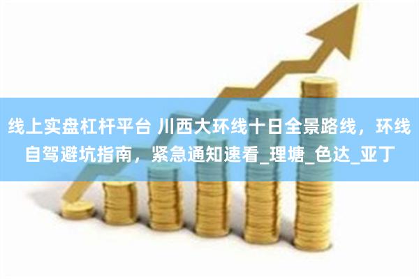 线上实盘杠杆平台 川西大环线十日全景路线，环线自驾避坑指南，紧急通知速看_理塘_色达_亚丁