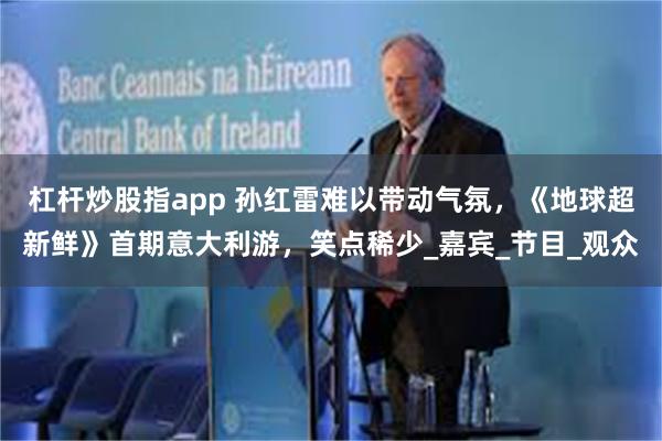 杠杆炒股指app 孙红雷难以带动气氛，《地球超新鲜》首期意大利游，笑点稀少_嘉宾_节目_观众