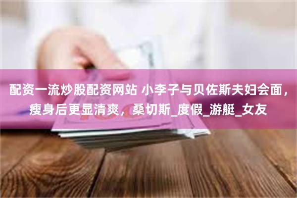 配资一流炒股配资网站 小李子与贝佐斯夫妇会面，瘦身后更显清爽，桑切斯_度假_游艇_女友