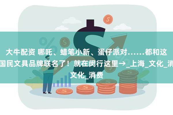 大牛配资 哪吒、蜡笔小新、蛋仔派对……都和这家国民文具品牌联名了！就在闵行这里→_上海_文化_消费