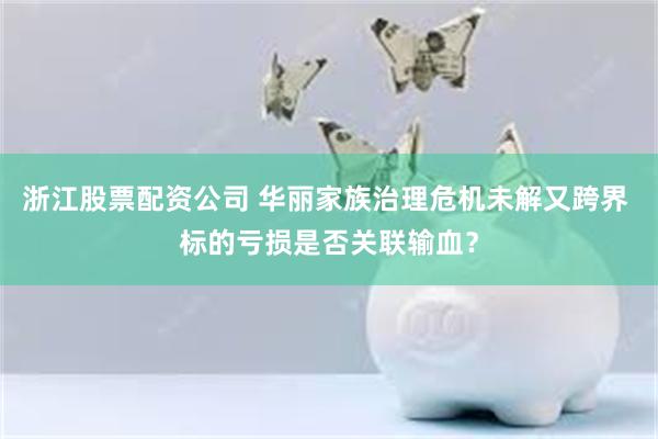 浙江股票配资公司 华丽家族治理危机未解又跨界 标的亏损是否关联输血？