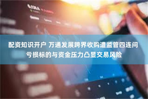 配资知识开户 万通发展跨界收购遭监管四连问 亏损标的与资金压力凸显交易风险