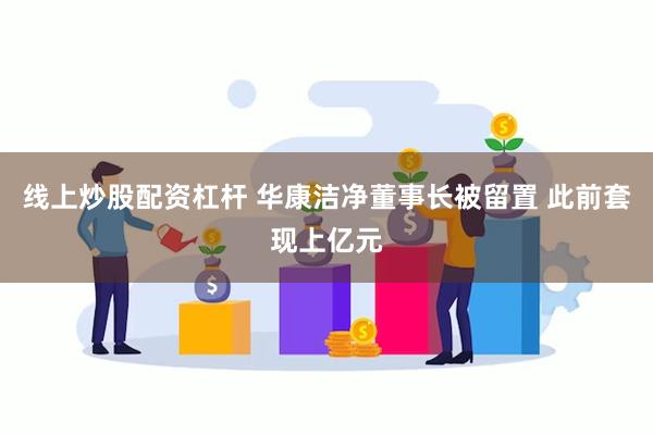 线上炒股配资杠杆 华康洁净董事长被留置 此前套现上亿元