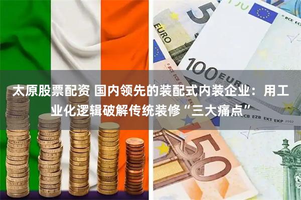 太原股票配资 国内领先的装配式内装企业：用工业化逻辑破解传统装修“三大痛点”