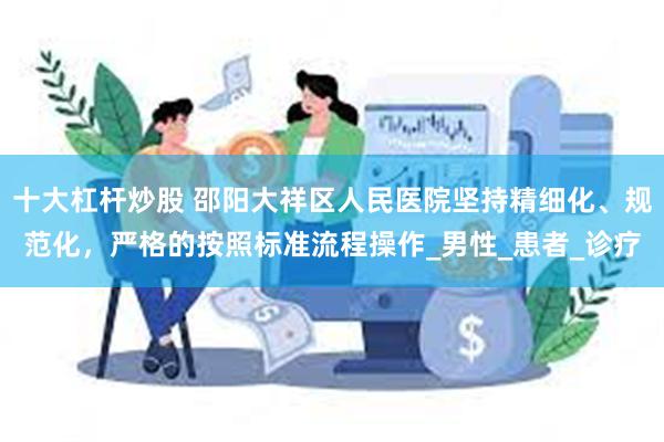十大杠杆炒股 邵阳大祥区人民医院坚持精细化、规范化，严格的按照标准流程操作_男性_患者_诊疗
