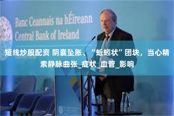短线炒股配资 阴囊坠胀、“蚯蚓状”团块，当心精索静脉曲张_症状_血管_影响