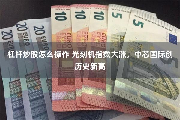 杠杆炒股怎么操作 光刻机指数大涨，中芯国际创历史新高