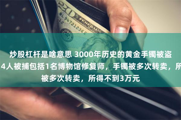 炒股杠杆是啥意思 3000年历史的黄金手镯被盗：已被熔毁，4人被捕包括1名博物馆修复师，手镯被多次转卖，所得不到3万元