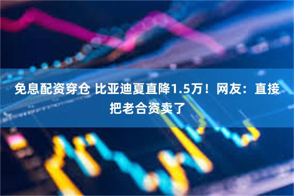 免息配资穿仓 比亚迪夏直降1.5万!网友:直接把老合资卖了