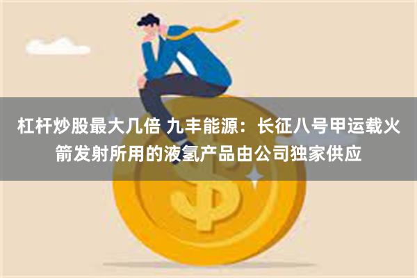 杠杆炒股最大几倍 九丰能源:长征八号甲运载火箭发射所用的液氢产品由公司独家供应