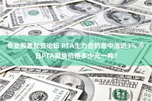 专业股票配资论坛 PTA主力合约盘中涨近3% 今日PTA期货价格多少元一吨？
