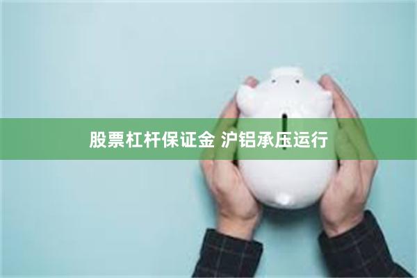 股票杠杆保证金 沪铝承压运行