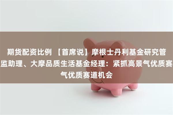 期货配资比例 【首席说】摩根士丹利基金研究管理部总监助理、大摩品质生活基金经理：紧抓高景气优质赛道机会