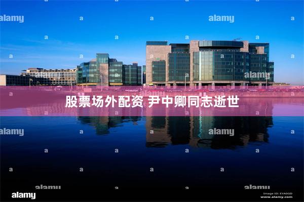 股票场外配资 尹中卿同志逝世