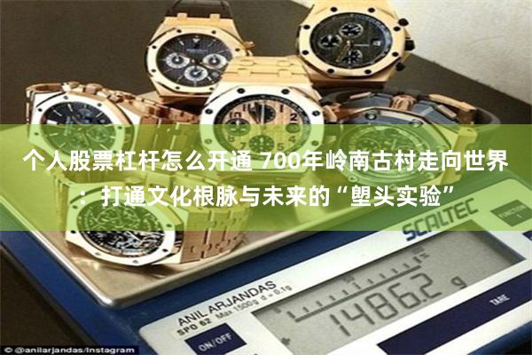 个人股票杠杆怎么开通 700年岭南古村走向世界：打通文化根脉与未来的“塱头实验”