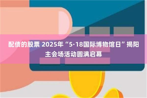 配债的股票 2025年“5·18国际博物馆日”揭阳主会场活动圆满启幕